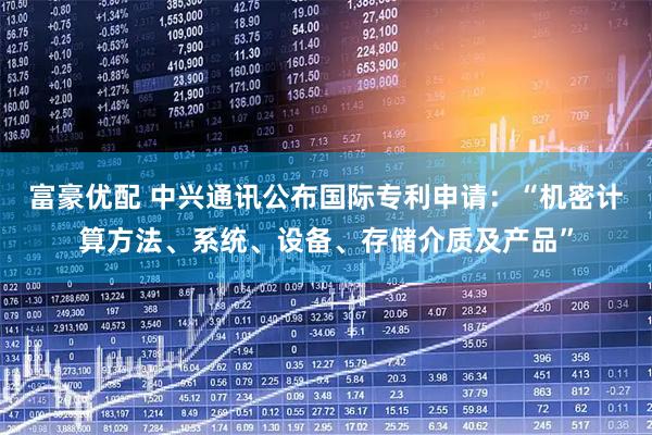 富豪优配 中兴通讯公布国际专利申请：“机密计算方法、系统、设备、存储介质及产品”