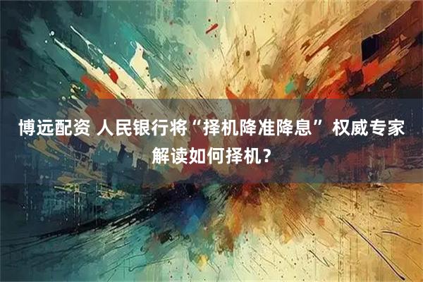 博远配资 人民银行将“择机降准降息” 权威专家解读如何择机？