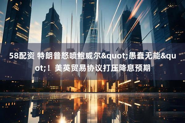 58配资 特朗普怒喷鲍威尔&quot;愚蠢无能&quot;！美英贸易协议打压降息预期