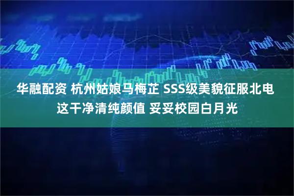 华融配资 杭州姑娘马梅芷 SSS级美貌征服北电 这干净清纯颜值 妥妥校园白月光