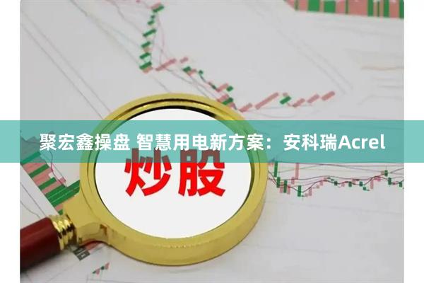 聚宏鑫操盘 智慧用电新方案：安科瑞Acrel