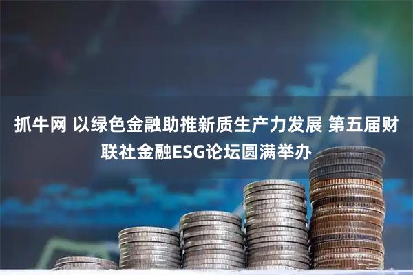 抓牛网 以绿色金融助推新质生产力发展 第五届财联社金融ESG论坛圆满举办