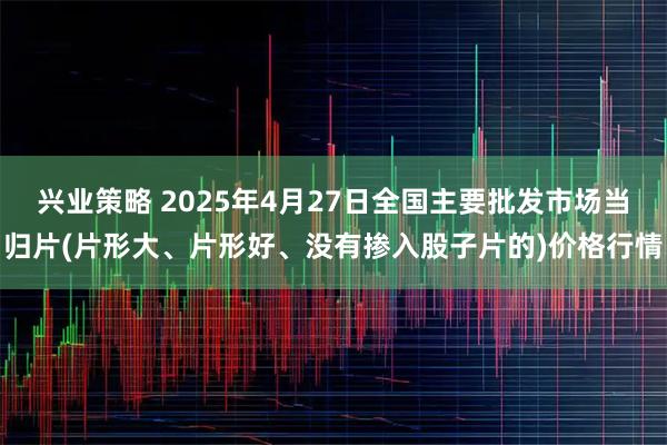 兴业策略 2025年4月27日全国主要批发市场当归片(片形大、片形好、没有掺入股子片的)价格行情