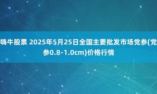 嗨牛股票 2025年5月25日全国主要批发市场党参(党参0.8-1.0cm)价格行情