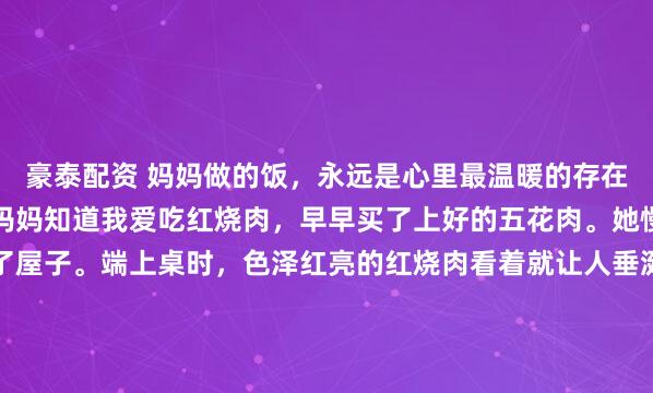豪泰配资 妈妈做的饭，永远是心里最温暖的存在。就像上次周末回家，妈妈知道我爱吃红烧肉，早早买了上好的五花肉。她慢慢炖煮，那香味飘满了屋子。端上桌时，色泽红亮的红烧肉看着就让人垂涎。还有清炒时蔬，翠绿新鲜。就这么简简单单一餐，每一口都是熟悉的味道。我吃得狼吞虎咽，妈妈在一旁笑着说“慢点吃，又没人跟你抢...