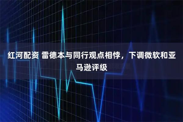 红河配资 雷德本与同行观点相悖，下调微软和亚马逊评级