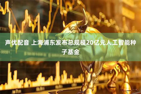 声优配音 上海浦东发布总规模20亿元人工智能种子基金